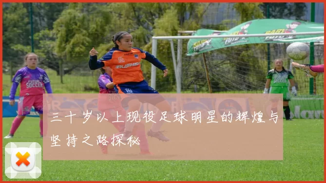 三十岁以上现役足球明星的辉煌与坚持之路探秘