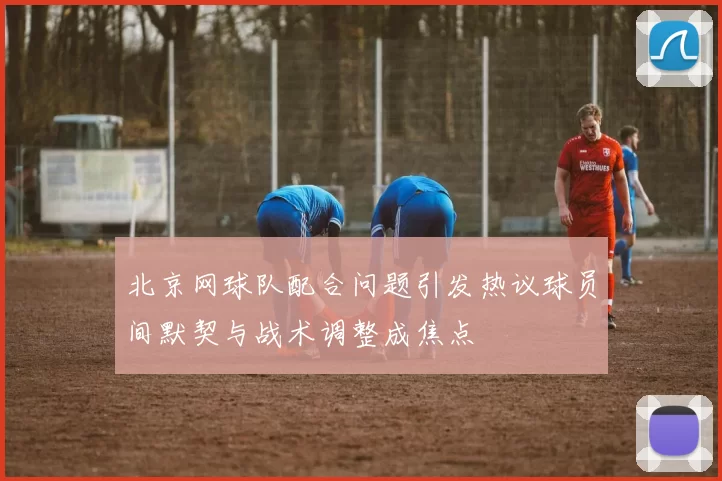 北京网球队配合问题引发热议球员间默契与战术调整成焦点