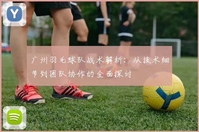 广州羽毛球队战术解析：从技术细节到团队协作的全面探讨