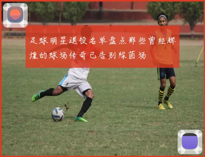 足球明星退役名单盘点那些曾经辉煌的球场传奇已告别绿茵场