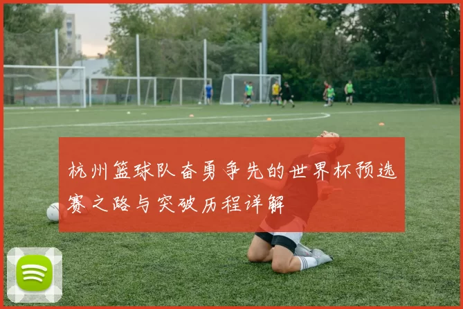 杭州篮球队奋勇争先的世界杯预选赛之路与突破历程详解