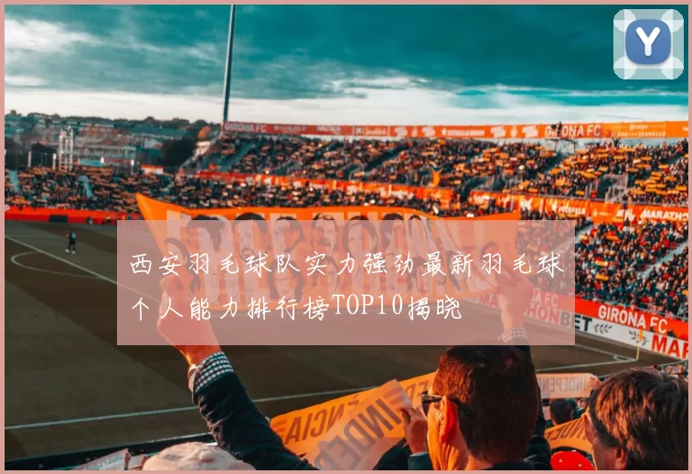 西安羽毛球队实力强劲最新羽毛球个人能力排行榜TOP10揭晓