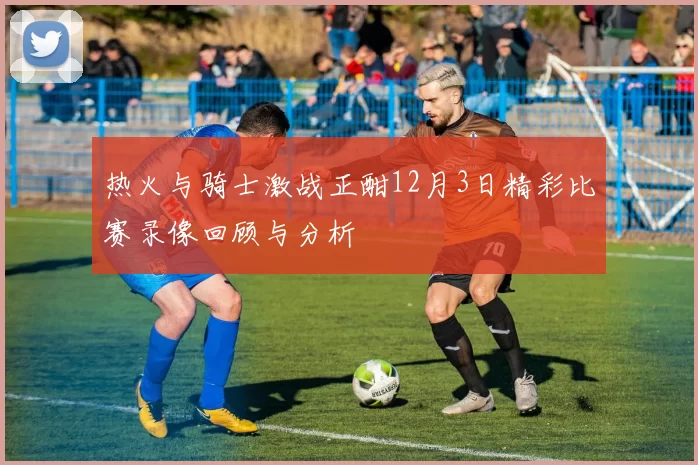 热火与骑士激战正酣12月3日精彩比赛录像回顾与分析