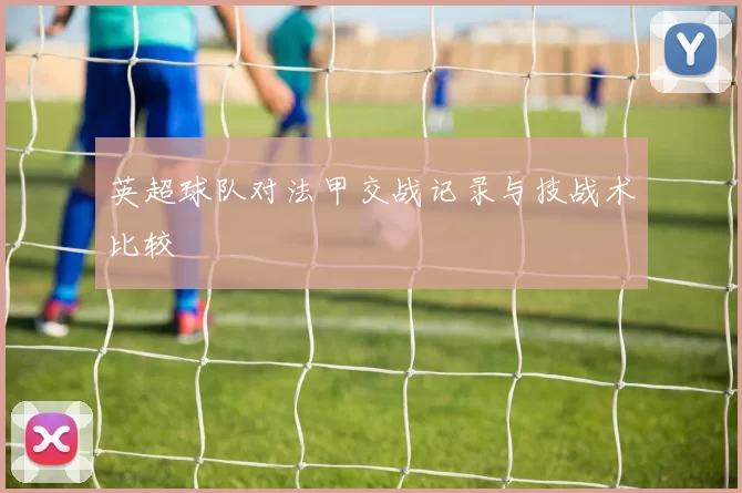 英超球队对法甲交战记录与技战术比较