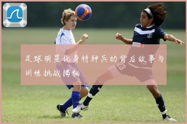足球明星化身特种兵的背后故事与训练挑战揭秘