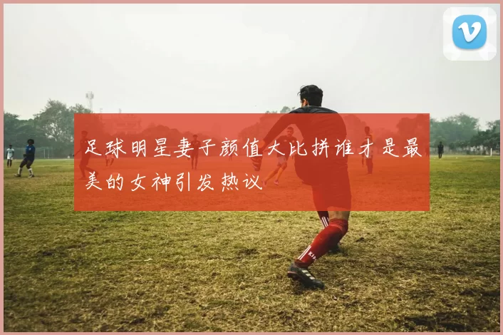 足球明星妻子颜值大比拼谁才是最美的女神引发热议
