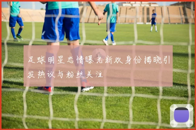 足球明星恋情曝光新欢身份揭晓引发热议与粉丝关注