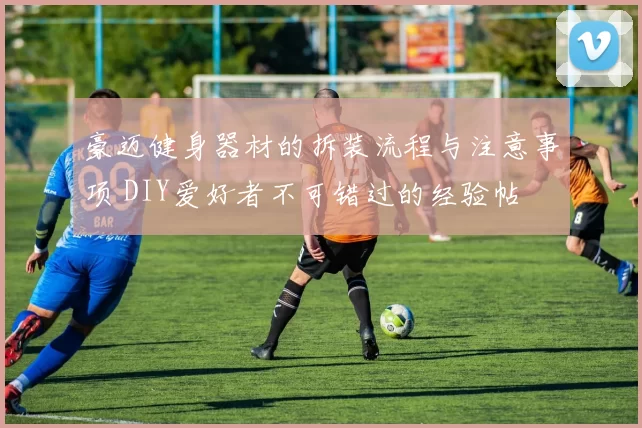 豪迈健身器材的拆装流程与注意事项 DIY爱好者不可错过的经验帖