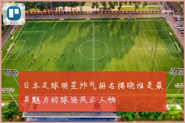 日本足球明星帅气排名揭晓谁是最具魅力的球场风云人物