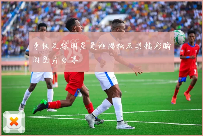 李铁足球明星是谁揭秘及其精彩瞬间图片分享