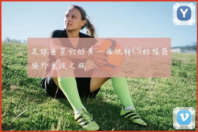 足球巨星们的另一面玩转CS的绿茵场外竞技之旅
