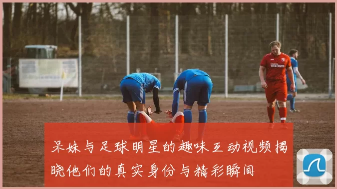 呆妹与足球明星的趣味互动视频揭晓他们的真实身份与精彩瞬间