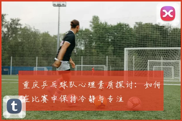 重庆乒乓球队心理素质探讨：如何在比赛中保持冷静与专注