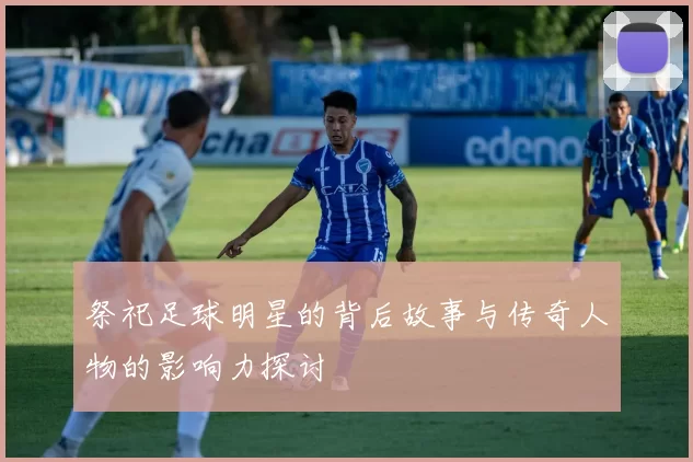 祭祀足球明星的背后故事与传奇人物的影响力探讨