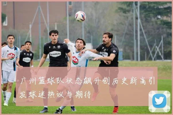 广州篮球队状态飙升创历史新高引发球迷热议与期待
