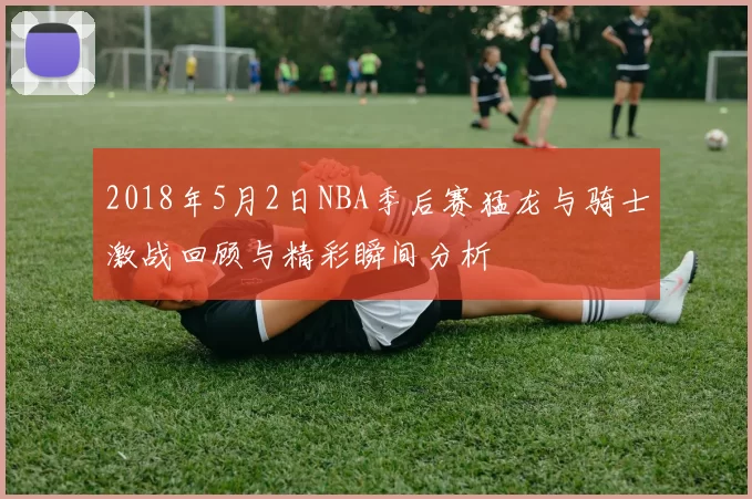 2018年5月2日NBA季后赛猛龙与骑士激战回顾与精彩瞬间分析