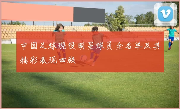 中国足球现役明星球员全名单及其精彩表现回顾