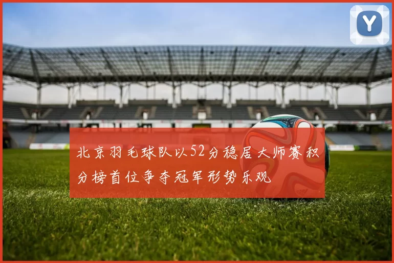 北京羽毛球队以52分稳居大师赛积分榜首位争夺冠军形势乐观