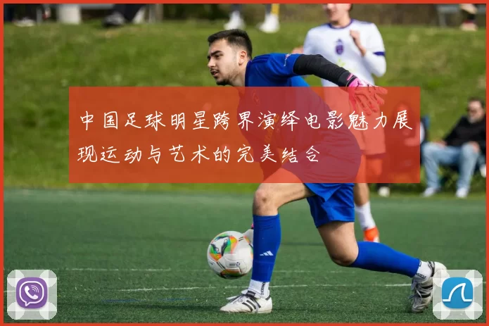 中国足球明星跨界演绎电影魅力展现运动与艺术的完美结合