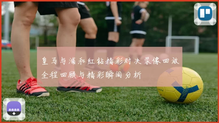 皇马与浦和红钻精彩对决录像回放全程回顾与精彩瞬间分析