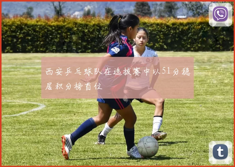西安乒乓球队在选拔赛中以51分稳居积分榜首位