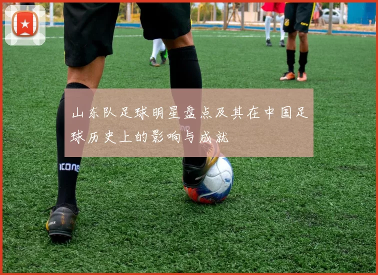 山东队足球明星盘点及其在中国足球历史上的影响与成就