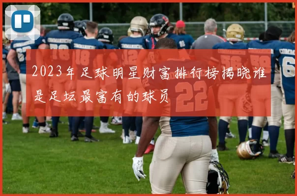 2023年足球明星财富排行榜揭晓谁是足坛最富有的球员