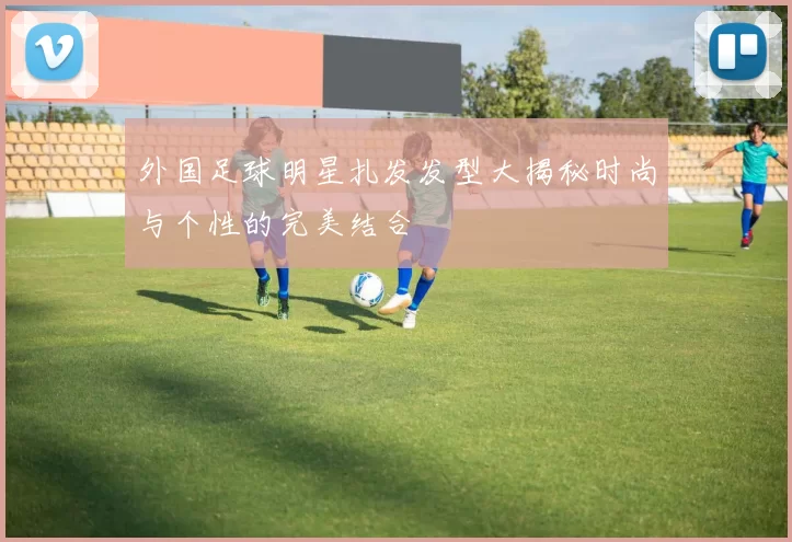 外国足球明星扎发发型大揭秘时尚与个性的完美结合