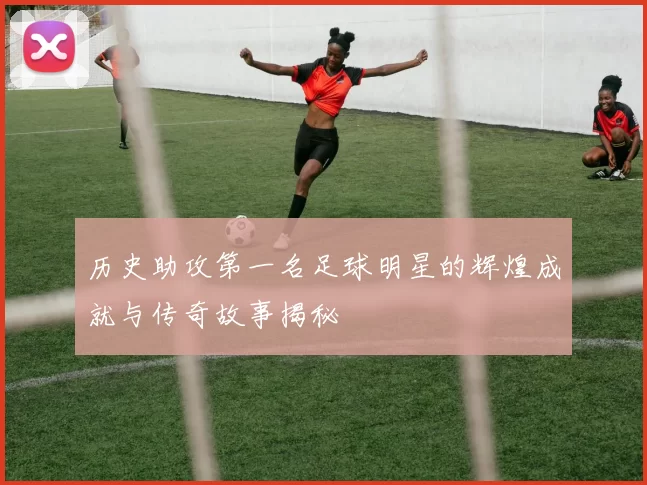 历史助攻第一名足球明星的辉煌成就与传奇故事揭秘