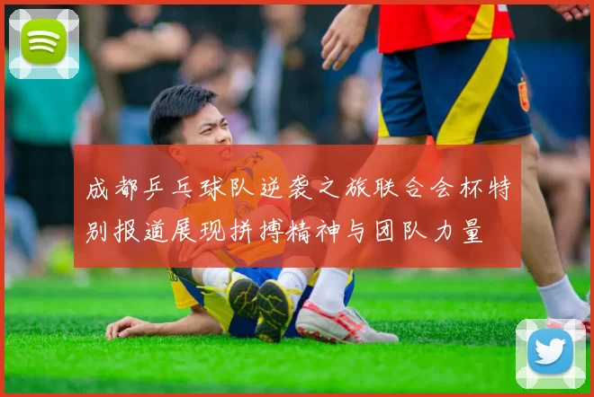 成都乒乓球队逆袭之旅联合会杯特别报道展现拼搏精神与团队力量