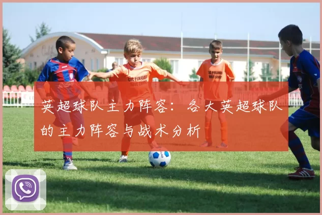英超球队主力阵容：各大英超球队的主力阵容与战术分析