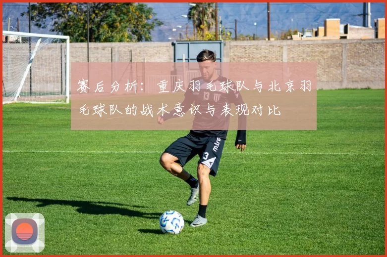 赛后分析：重庆羽毛球队与北京羽毛球队的战术意识与表现对比