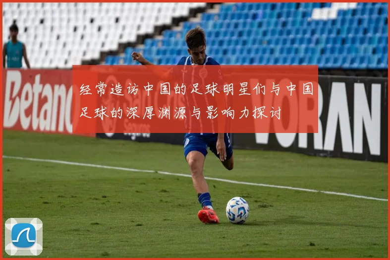经常造访中国的足球明星们与中国足球的深厚渊源与影响力探讨