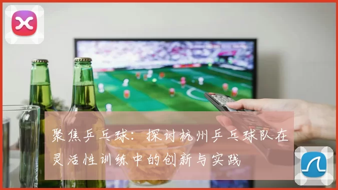 聚焦乒乓球：探讨杭州乒乓球队在灵活性训练中的创新与实践