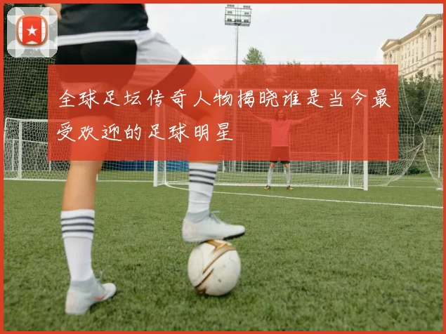 全球足坛传奇人物揭晓谁是当今最受欢迎的足球明星