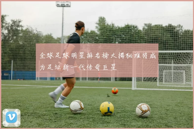 全球足球明星排名榜大揭秘谁将成为足坛新一代传奇巨星