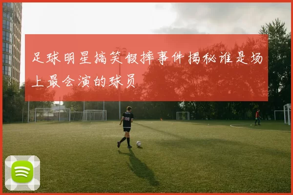 足球明星搞笑假摔事件揭秘谁是场上最会演的球员