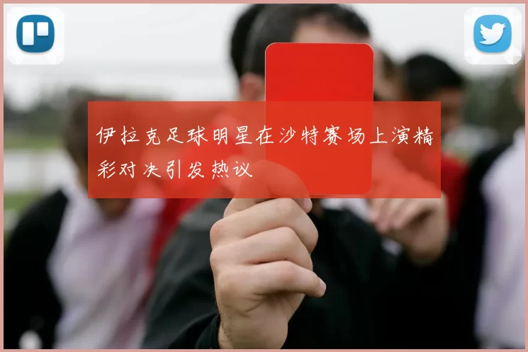 伊拉克足球明星在沙特赛场上演精彩对决引发热议