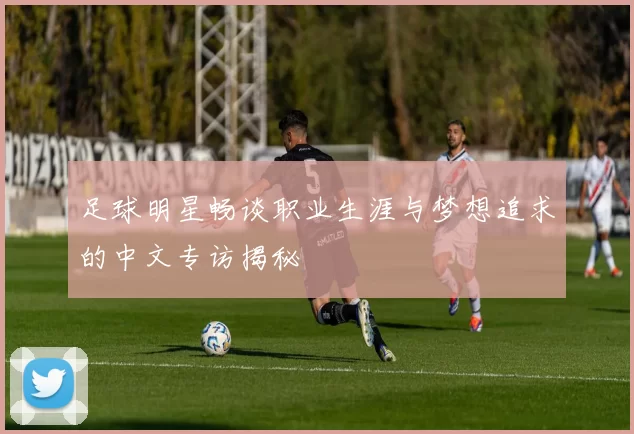 足球明星畅谈职业生涯与梦想追求的中文专访揭秘