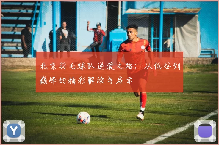 北京羽毛球队逆袭之路：从低谷到巅峰的精彩解读与启示