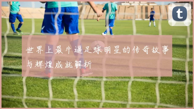 世界上最牛逼足球明星的传奇故事与辉煌成就解析