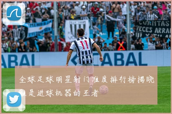 全球足球明星射门准度排行榜揭晓谁是进球机器的王者