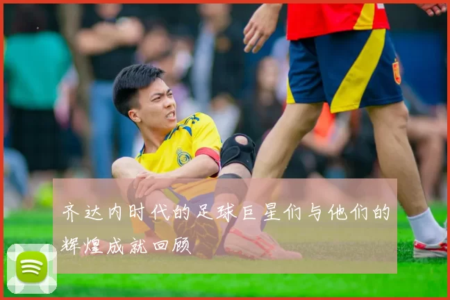齐达内时代的足球巨星们与他们的辉煌成就回顾
