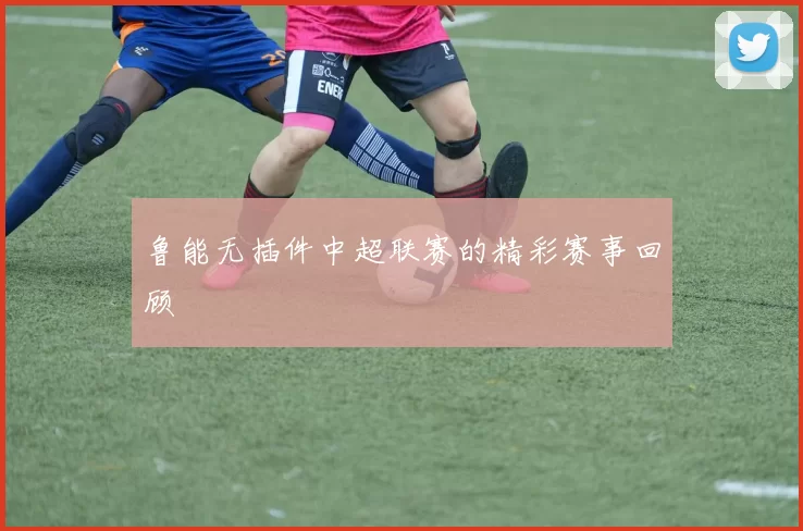 鲁能无插件中超联赛的精彩赛事回顾
