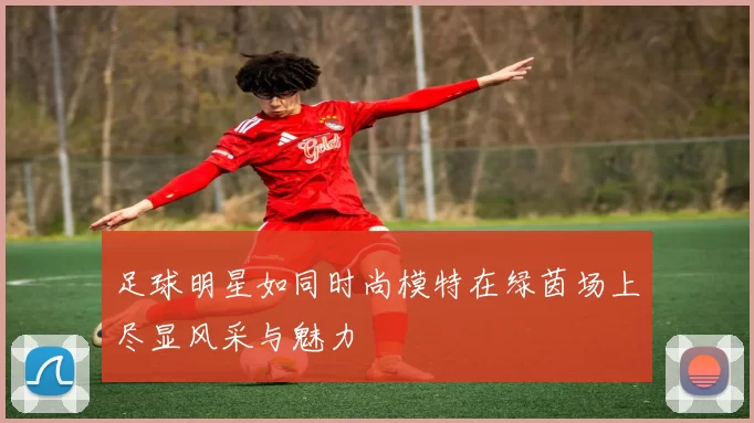 足球明星如同时尚模特在绿茵场上尽显风采与魅力