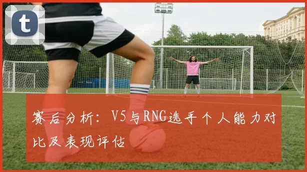 赛后分析：V5与RNG选手个人能力对比及表现评估