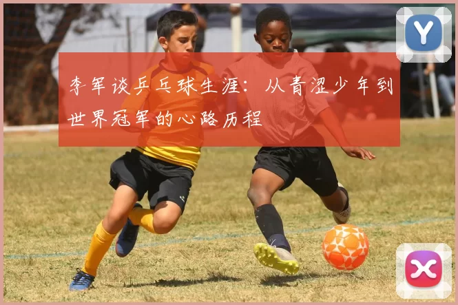 李军谈乒乓球生涯：从青涩少年到世界冠军的心路历程