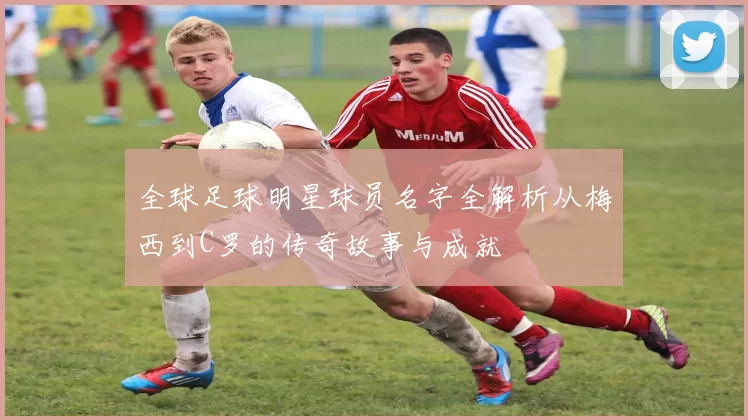 全球足球明星球员名字全解析从梅西到C罗的传奇故事与成就