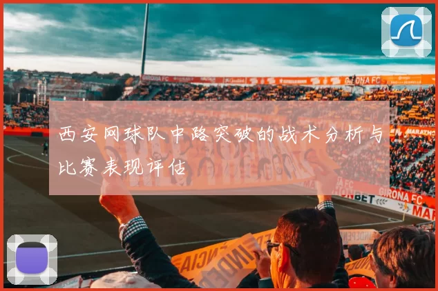 西安网球队中路突破的战术分析与比赛表现评估