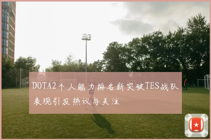 DOTA2个人能力排名新突破TES战队表现引发热议与关注